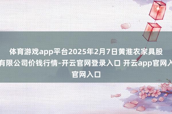 体育游戏app平台2025年2月7日黄淮农家具股份有限公司价钱行情-开云官网登录入口 开云app官网入口