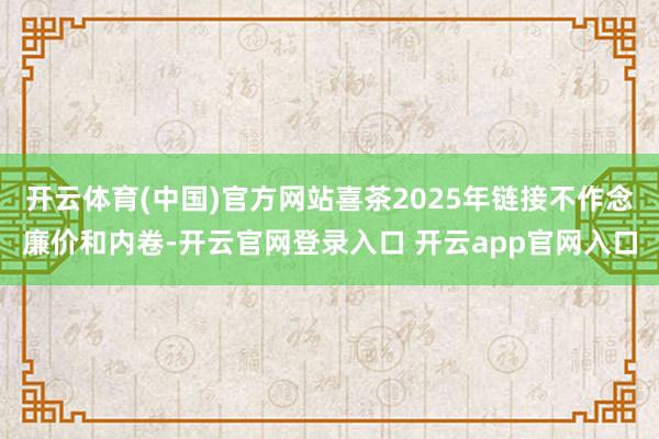 开云体育(中国)官方网站喜茶2025年链接不作念廉价和内卷-开云官网登录入口 开云app官网入口