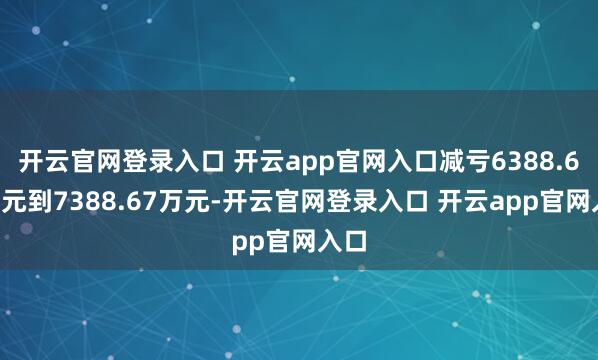 开云官网登录入口 开云app官网入口减亏6388.67万元到7388.67万元-开云官网登录入口 开云app官网入口