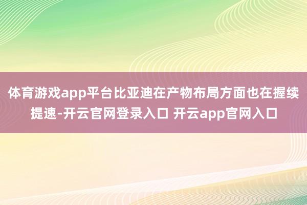 体育游戏app平台比亚迪在产物布局方面也在握续提速-开云官网登录入口 开云app官网入口