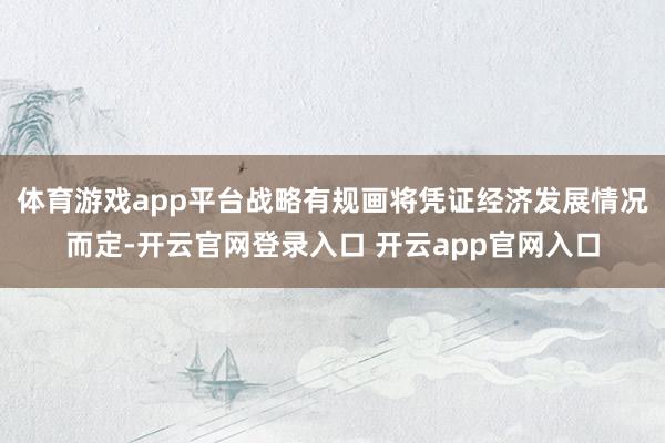 体育游戏app平台战略有规画将凭证经济发展情况而定-开云官网登录入口 开云app官网入口